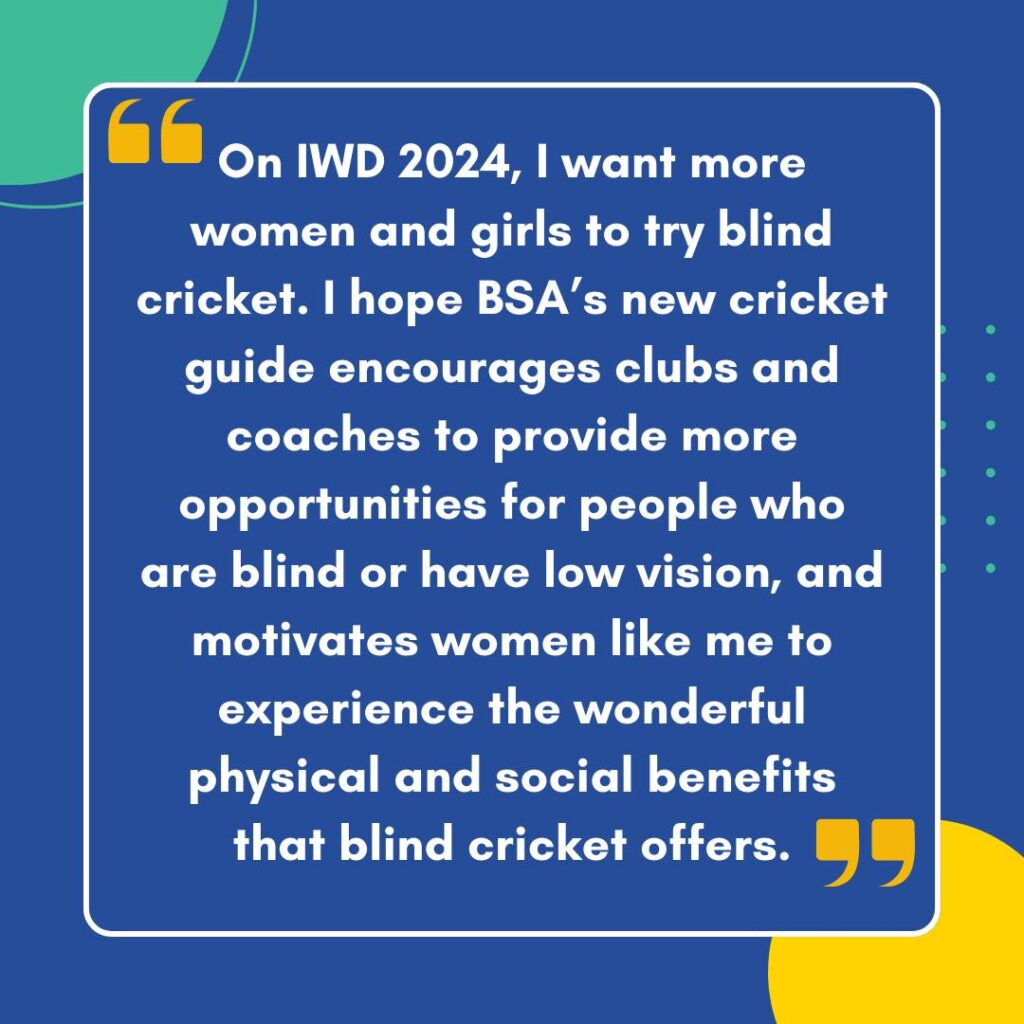 A blue background tile with Julie's words in white writing in yellow quotation marks that says "On IWD 2024, I want more women and girls to try blind cricket. I hope BSA’s new cricket guide encourages clubs and coaches to provide more opportunities for people who are blind or have low vision, and motivates women like me to experience the wonderful physical and social benefits that blind cricket offers."